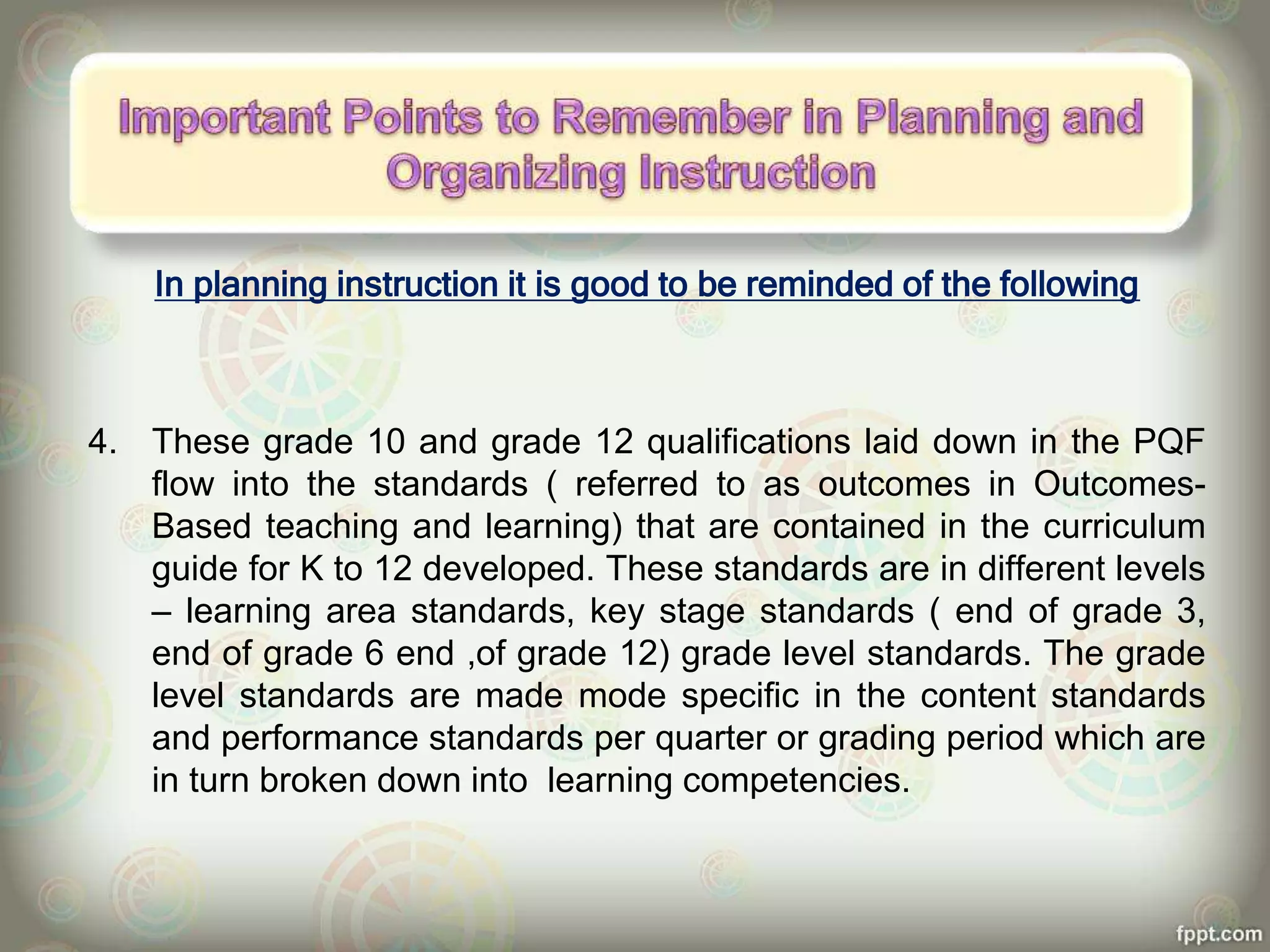 In planning instruction it is good to be reminded of the following
4. These grade 10 and grade 12 qualifications laid down in the PQF
flow into the standards ( referred to as outcomes in Outcomes-
Based teaching and learning) that are contained in the curriculum
guide for K to 12 developed. These standards are in different levels
– learning area standards, key stage standards ( end of grade 3,
end of grade 6 end ,of grade 12) grade level standards. The grade
level standards are made mode specific in the content standards
and performance standards per quarter or grading period which are
in turn broken down into learning competencies.
 