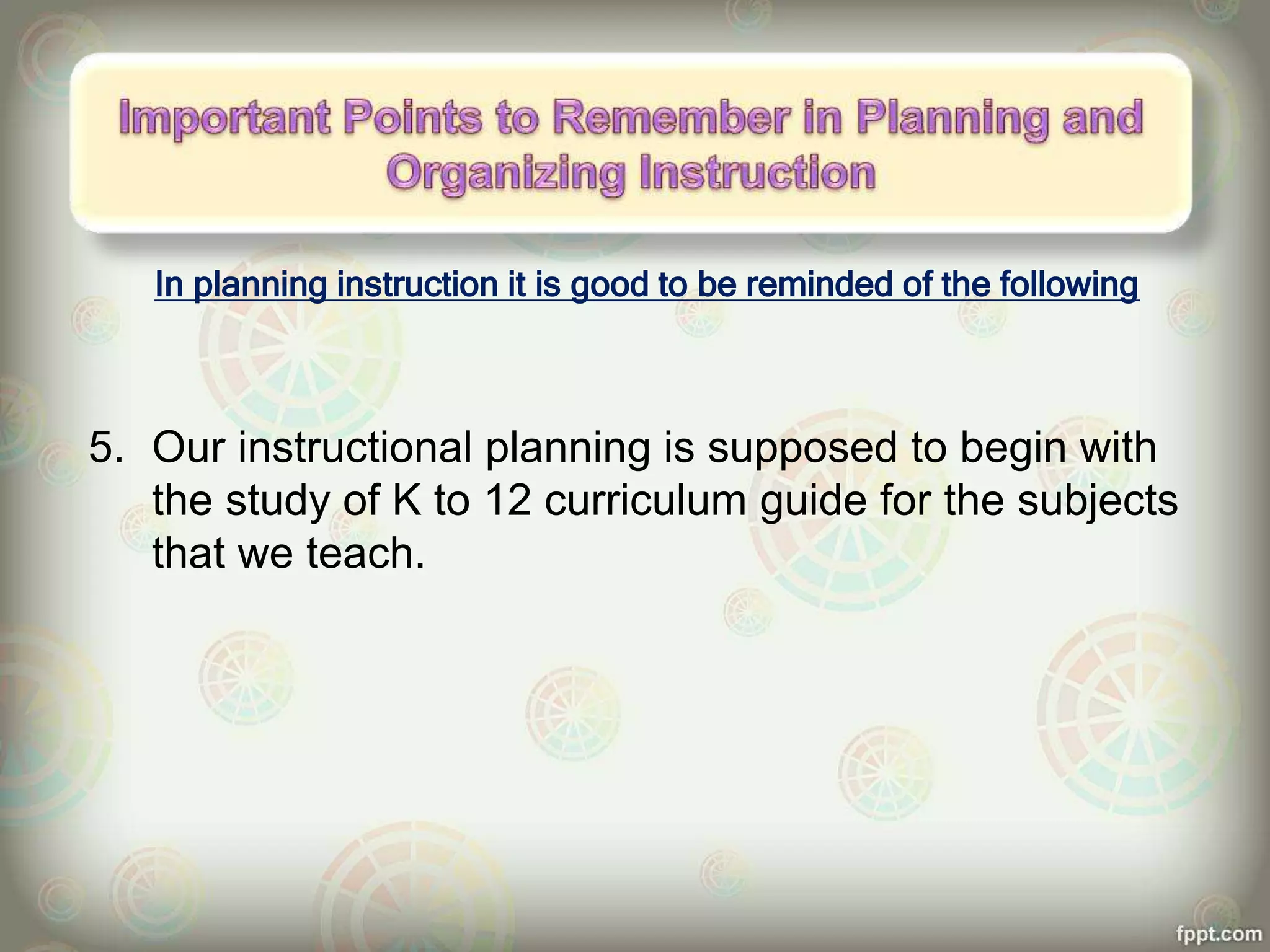 In planning instruction it is good to be reminded of the following
5. Our instructional planning is supposed to begin with
the study of K to 12 curriculum guide for the subjects
that we teach.
 