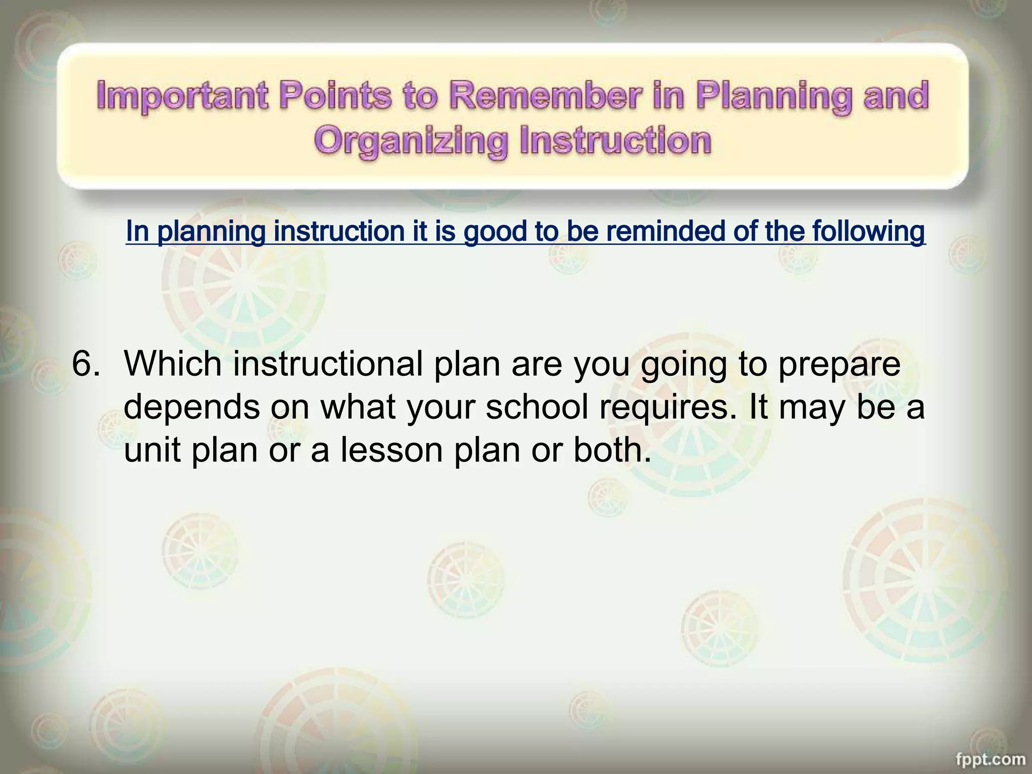 In planning instruction it is good to be reminded of the following
6. Which instructional plan are you going to prepare
depends on what your school requires. It may be a
unit plan or a lesson plan or both.
 