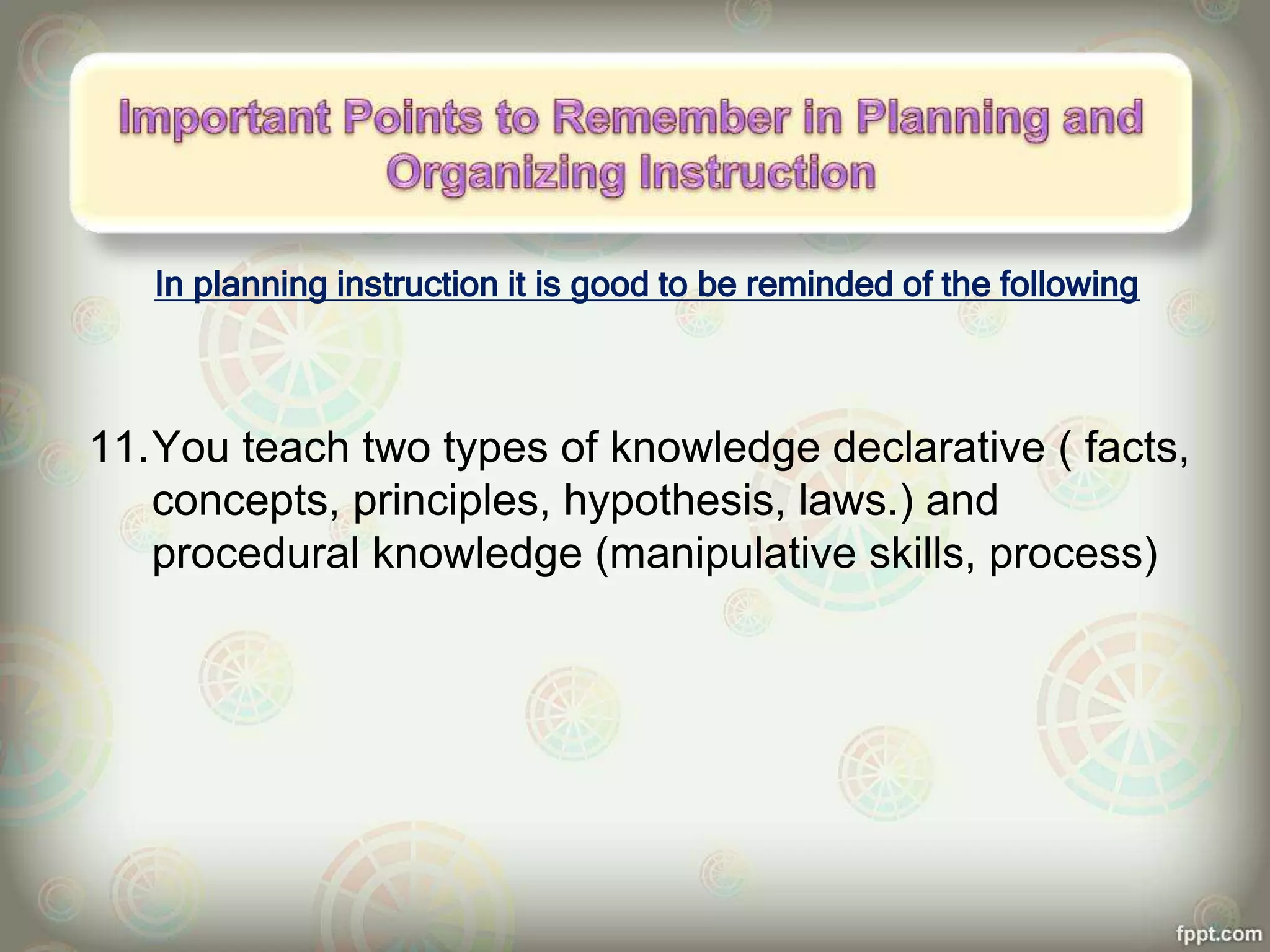 In planning instruction it is good to be reminded of the following
11.You teach two types of knowledge declarative ( facts,
concepts, principles, hypothesis, laws.) and
procedural knowledge (manipulative skills, process)
 