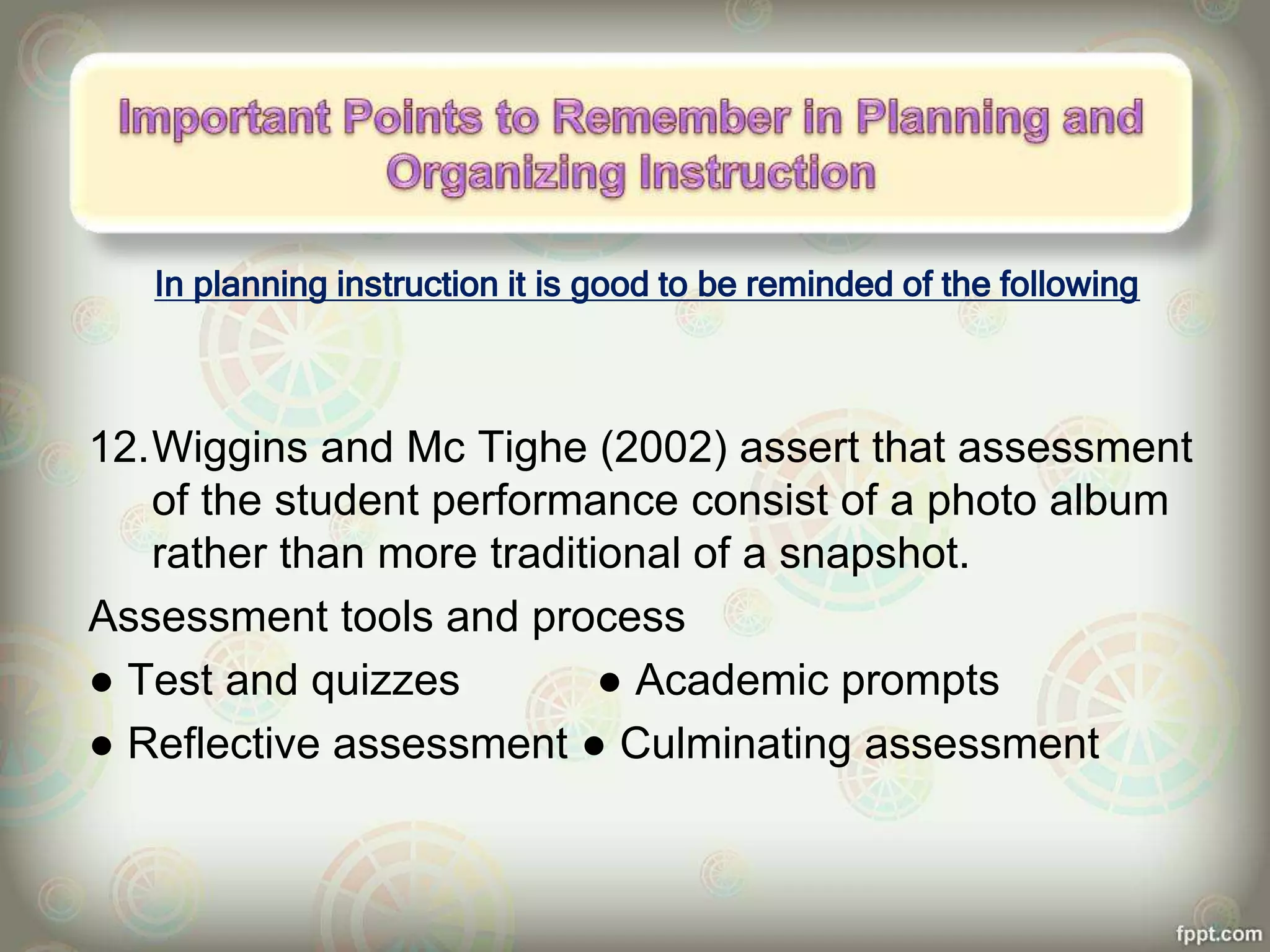 In planning instruction it is good to be reminded of the following
12.Wiggins and Mc Tighe (2002) assert that assessment
of the student performance consist of a photo album
rather than more traditional of a snapshot.
Assessment tools and process
● Test and quizzes ● Academic prompts
● Reflective assessment ● Culminating assessment
 