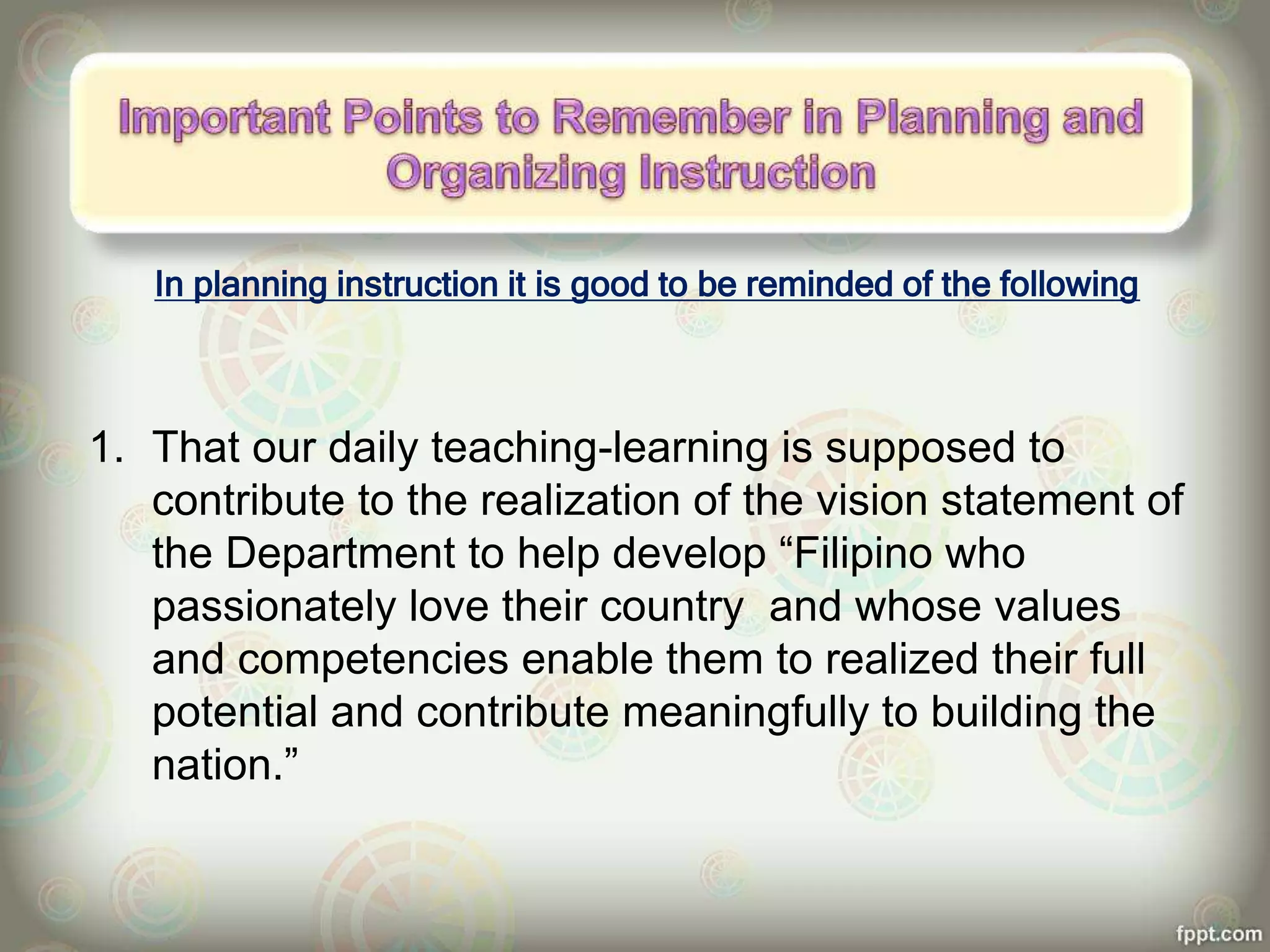 In planning instruction it is good to be reminded of the following
1. That our daily teaching-learning is supposed to
contribute to the realization of the vision statement of
the Department to help develop “Filipino who
passionately love their country and whose values
and competencies enable them to realized their full
potential and contribute meaningfully to building the
nation.”
 