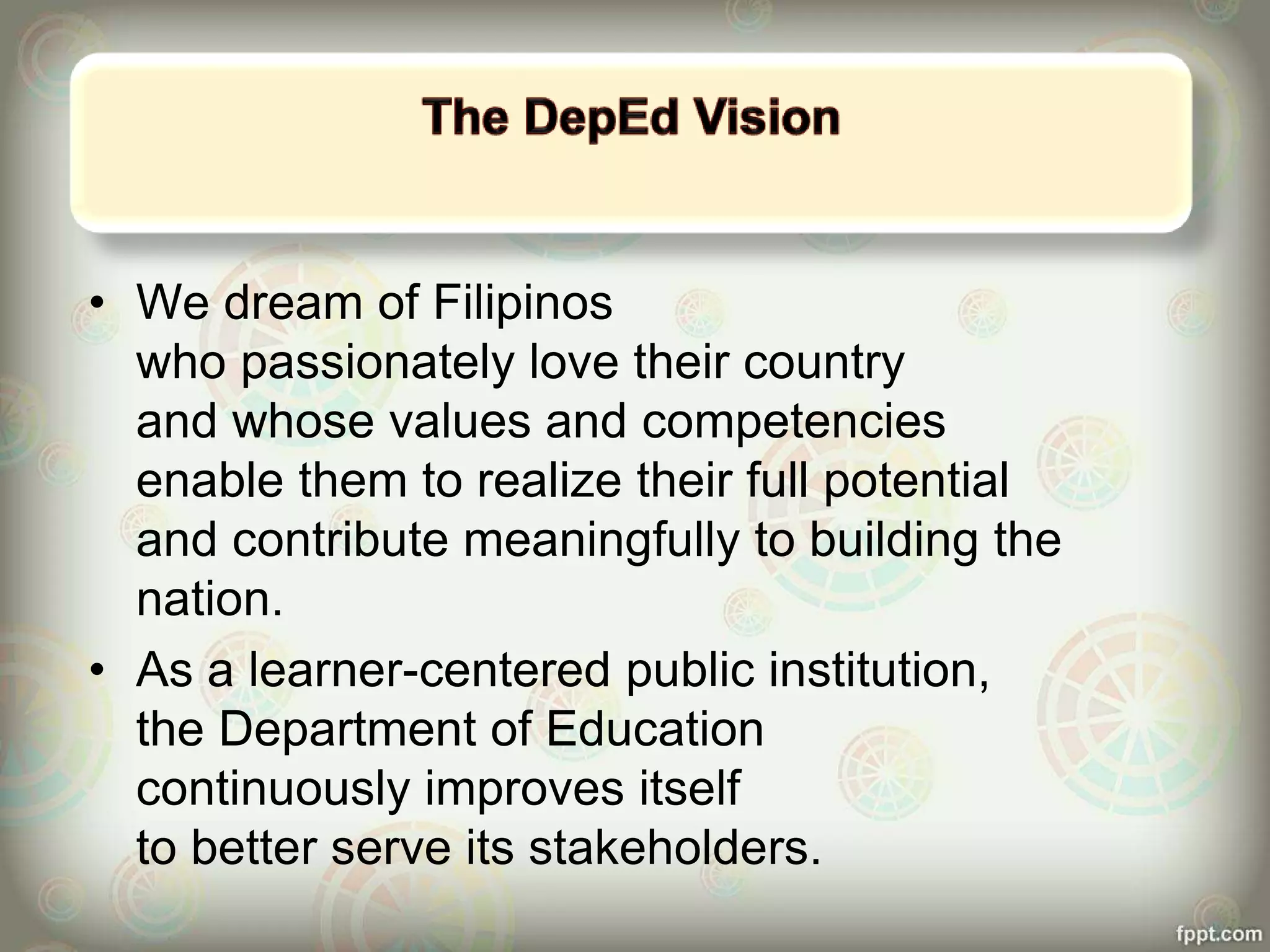 • We dream of Filipinos
who passionately love their country
and whose values and competencies
enable them to realize their full potential
and contribute meaningfully to building the
nation.
• As a learner-centered public institution,
the Department of Education
continuously improves itself
to better serve its stakeholders.
 