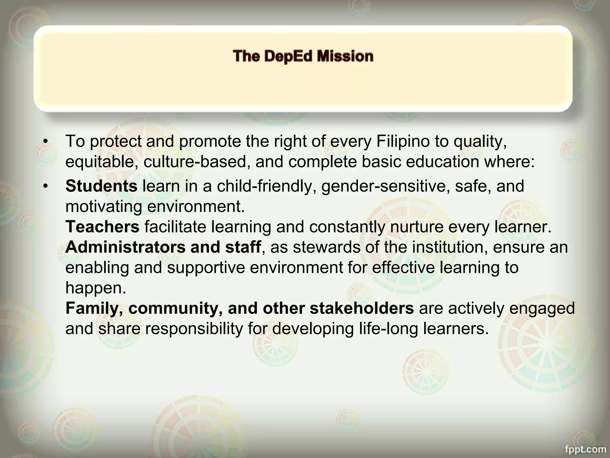 • To protect and promote the right of every Filipino to quality,
equitable, culture-based, and complete basic education where:
• Students learn in a child-friendly, gender-sensitive, safe, and
motivating environment.
Teachers facilitate learning and constantly nurture every learner.
Administrators and staff, as stewards of the institution, ensure an
enabling and supportive environment for effective learning to
happen.
Family, community, and other stakeholders are actively engaged
and share responsibility for developing life-long learners.
 