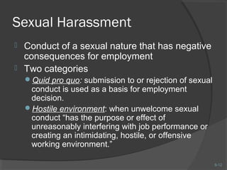 8-12 
Sexual Harassment 
 Conduct of a sexual nature that has negative 
consequences for employment 
 Two categories 
Quid pro quo: submission to or rejection of sexual 
conduct is used as a basis for employment 
decision. 
Hostile environment: when unwelcome sexual 
conduct “has the purpose or effect of 
unreasonably interfering with job performance or 
creating an intimidating, hostile, or offensive 
working environment.” 
 