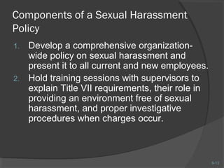 8-13 
Components of a Sexual Harassment 
Policy 
1. Develop a comprehensive organization-wide 
policy on sexual harassment and 
present it to all current and new employees. 
2. Hold training sessions with supervisors to 
explain Title VII requirements, their role in 
providing an environment free of sexual 
harassment, and proper investigative 
procedures when charges occur. 
 
