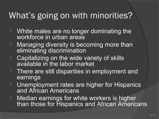 8-16 
What’s going on with minorities? 
 White males are no longer dominating the 
workforce in urban areas 
 Managing diversity is becoming more than 
eliminating discrimination 
 Capitalizing on the wide variety of skills 
available in the labor market 
 There are still disparities in employment and 
earnings 
 Unemployment rates are higher for Hispanics 
and African Americans 
 Median earnings for white workers is higher 
than those for Hispanics and African Americans 
 