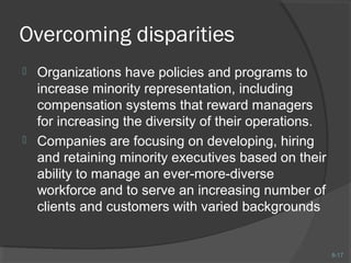 8-17 
Overcoming disparities 
 Organizations have policies and programs to 
increase minority representation, including 
compensation systems that reward managers 
for increasing the diversity of their operations. 
 Companies are focusing on developing, hiring 
and retaining minority executives based on their 
ability to manage an ever-more-diverse 
workforce and to serve an increasing number of 
clients and customers with varied backgrounds 
 