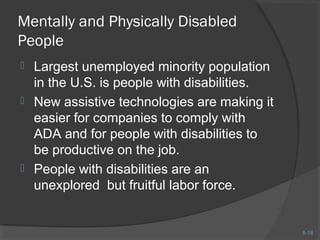 8-18 
Mentally and Physically Disabled 
People 
 Largest unemployed minority population 
in the U.S. is people with disabilities. 
 New assistive technologies are making it 
easier for companies to comply with 
ADA and for people with disabilities to 
be productive on the job. 
 People with disabilities are an 
unexplored but fruitful labor force. 
 