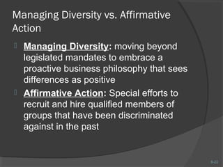 8-22 
Managing Diversity vs. Affirmative 
Action 
 Managing Diversity: moving beyond 
legislated mandates to embrace a 
proactive business philosophy that sees 
differences as positive 
 Affirmative Action: Special efforts to 
recruit and hire qualified members of 
groups that have been discriminated 
against in the past 
 