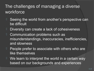 8-25 
The challenges of managing a diverse 
workforce 
 Seeing the world from another’s perspective can 
be difficult 
 Diversity can create a lack of cohesiveness 
 Communication problems such as 
misunderstandings, inaccuracies, inefficiencies, 
and slowness 
 People prefer to associate with others who are 
like themselves 
 We learn to interpret the world in a certain way 
based on our backgrounds and experiences 
 