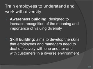 8-31 
Train employees to understand and 
work with diversity 
 Awareness building: designed to 
increase recognition of the meaning and 
importance of valuing diversity 
 Skill building: aims to develop the skills 
that employees and managers need to 
deal effectively with one another and 
with customers in a diverse environment 
 