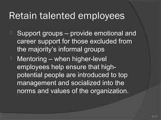 8-32 
Retain talented employees 
 Support groups – provide emotional and 
career support for those excluded from 
the majority’s informal groups 
 Mentoring – when higher-level 
employees help ensure that high-potential 
people are introduced to top 
management and socialized into the 
norms and values of the organization. 
 
