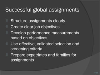 8-36 
Successful global assignments 
 Structure assignments clearly 
 Create clear job objectives 
 Develop performance measurements 
based on objectives 
 Use effective, validated selection and 
screening criteria 
 Prepare expatriates and families for 
assignments 
 