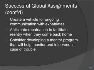 8-37 
Successful Global Assignments 
(cont’d) 
 Create a vehicle for ongoing 
communication with expatriates 
 Anticipate repatriation to facilitate 
reentry when they come back home 
 Consider developing a mentor program 
that will help monitor and intervene in 
case of trouble 
 
