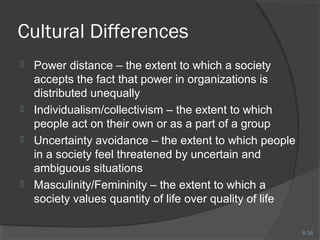 8-38 
Cultural Differences 
 Power distance – the extent to which a society 
accepts the fact that power in organizations is 
distributed unequally 
 Individualism/collectivism – the extent to which 
people act on their own or as a part of a group 
 Uncertainty avoidance – the extent to which people 
in a society feel threatened by uncertain and 
ambiguous situations 
 Masculinity/Femininity – the extent to which a 
society values quantity of life over quality of life 
 