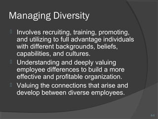 8-5 
Managing Diversity 
 Involves recruiting, training, promoting, 
and utilizing to full advantage individuals 
with different backgrounds, beliefs, 
capabilities, and cultures. 
 Understanding and deeply valuing 
employee differences to build a more 
effective and profitable organization. 
 Valuing the connections that arise and 
develop between diverse employees. 
 