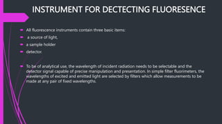INSTRUMENT FOR DECTECTING FLUORESENCE
 All fluorescence instruments contain three basic items:
 a source of light,
 a sample holder
 detector.
 To be of analytical use, the wavelength of incident radiation needs to be selectable and the
detector signal capable of precise manipulation and presentation. In simple filter fluorimeters, the
wavelengths of excited and emitted light are selected by filters which allow measurements to be
made at any pair of fixed wavelengths.
 