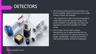 DETECTORS
 All commercial fluorescence instruments use
photomultiplier tubes as detectors and a wide
variety of types are available.
 The material from which the photocathode is
made determines the spectral range of the
photomultiplier and generally two tubes are
required to cover the complete UV-visible
range.
 The S5 type can be used to detect
fluorescence out to approximately 650 nm,
but if it is necessary to measure emission at
longer wavelengths, a special red sensitive,
S20, photomultiplier should be employed.
Photomultiplier tubes
 