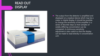 READ OUT
DISPLAY
 The output from the detector is amplified and
displayed on a readout device which may be a
meter or digital display. It should be possible
to change the sensitivity of the amplifier in a
series of discrete steps so that samples of
widely differing concentration can be
compared. A continuous sensitivity
adjustment is also useful so that the display
can be made to read directly in concentration
unit.
 