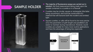 SAMPLE HOLDER
 The majority of fluorescence assays are carried out in
solution, the final measurement being made upon the
sample contained in a cuvette or in a flowcell.
 Cuvettes may be circular, square or rectangular (the latter
being uncommon), and must be constructed of a
material that will transmit both the incident and emitted
light.
 Square cuvettes, or cells will be found to be most precise
since the parameters of path length and parallelism are
easier to maintain during manufacture. However, round
cuvettes are suitable for many more routine applications
and have the advantage of being less expensive.
 