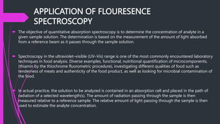 APPLICATION OF FLOURESENCE
SPECTROSCOPY
 The objective of quantitative absorption spectroscopy is to determine the concentration of analyte in a
given sample solution. The determination is based on the measurement of the amount of light absorbed
from a reference beam as it passes through the sample solution.
 Spectroscopy in the ultraviolet–visible (UV–Vis) range is one of the most commonly encountered laboratory
techniques in food analysis. Diverse examples, functional, nutritional quantification of microcomponents,
(thiamin by the thiochrome fluorometric procedure), investigating different qualities of food such as
tenderness of meats and authenticity of the food product, as well as looking for microbial contamination of
the food.
 In actual practice, the solution to be analyzed is contained in an absorption cell and placed in the path of
radiation of a selected wavelength(s). The amount of radiation passing through the sample is then
measured relative to a reference sample. The relative amount of light passing through the sample is then
used to estimate the analyte concentration.
 