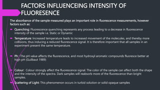 FACTORS INFLUENCEING INTENSITY OF
FLUORESENCE
The absorbance of the sample measured plays an important role in fluorescence measurements, however
factors such as:
 Quenching: Fluorescence quenching represents any process leading to a decrease in fluorescence
intensity of the sample i.e. Static or Dynamic
 Temperature: Increased temperature leads to increased movement of the molecules, and thereby more
collisions, thus inducing a reduced fluorescence signal. It is therefore important that all samples in an
experiment present the same temperature.
 Ph : The pH value affects the fluorescence, and most hydroxyl aromatic compounds fluoresce better at
high pH (Guilbaut 1989)
 Colour: Colour strongly affect the fluorescence signal. The color of the sample can affect both the shape
and the intensity of the spectra. Dark samples will reabsorb more of the fluorescence than bright
samples.
 Scattering of Light: This phenomenon occurs in turbid solution or solid opaque samples
 