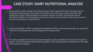 CASE STUDY: DAIRY NUTRITIONAL ANALYSIS
 Dairy products contain several intrinsic fluorophores, which represent the most important area of
fluorescence spectroscopy. They include the aromatic amino acids and nucleic acids (AAA+NA)
tryptophan, tyrosine, and phenylalanine in proteins; vitamins A and B2; nicotinamide adenine
dinucleotide (NADH) and chlorophyll; and numerous other compounds that can be found at a low or
very low concentration in food products
 Dufour and Riaublanc (1997) investigated the potential of FFFS to discriminate between raw, heated (70
°C for 20 min), homogenized, and homogenized and heated milks.
 The authors applied PCA (Principle Composite Analysis) to the tryptophan and vitamin A fluorescence
spectra. They concluded that the treatments applied to milk induced specific modifications in the shape
of the fluorescence spectra.
 
