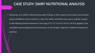 CASE STUDY: DAIRY NUTRITIONAL ANALYSIS
 Kulmyrzaev et al. (2005) confirmed these earlier findings. In their research, the emission and excitation
spectra of different intrinsic probes (i.e., AAA+NA, NADH, and FADH) were used to evaluate changes
in milk following thermal treatments in the range of 57–72 °C for 0.5–30 min. The PCA applied to the
normalized spectra allowed good discrimination of milk samples subjected to different temperatures
and times
 