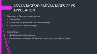 ADVANTAGES/DISADVANTAGES OF FS
APPLICATION
Advantages of fluorescence spectroscopy:
 Very sensitive
 Can be used for quantitation of fluorescent species
 Easy and quick to perform analysis
Disadvantages:
 Not all compounds fluorescence
 Contamination can quench the fluorescence and hence give false/no results
 