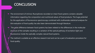 CONCLUSION
 The environment of intrinsic fluorophores recorded on intact food systems contains valuable
information regarding the composition and nutritional values of food products. The huge potential
for the application of fluorescence spectroscopy combined with multivariate statistical analyses for
the evaluation of food quality has also been demonstrated through literature.
 The great difference between food systems has been related to the differences in the molecular
structure of the samples resulting in a variation of the optical pathway of excitation light and
fluorescence inside the optically complex natural food systems.
 The method is suitable as an effective research tool and can be a part of evaluation procedure for
food quality.
 