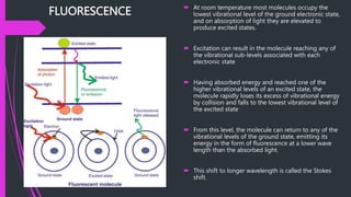 FLUORESCENCE  At room temperature most molecules occupy the
lowest vibrational level of the ground electronic state,
and on absorption of light they are elevated to
produce excited states.
 Excitation can result in the molecule reaching any of
the vibrational sub-levels associated with each
electronic state
 Having absorbed energy and reached one of the
higher vibrational levels of an excited state, the
molecule rapidly loses its excess of vibrational energy
by collision and falls to the lowest vibrational level of
the excited state
 From this level, the molecule can return to any of the
vibrational levels of the ground state, emitting its
energy in the form of fluorescence at a lower wave
length than the absorbed light.
 This shift to longer wavelength is called the Stokes
shift.
 