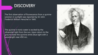 DISCOVERY
The first observation of fluorescence from a quinine
solution in sunlight was reported by Sir John
Frederick William Herschel in 1845.
The quinine in tonic water is excited by the
ultraviolet light from the sun. Upon return to the
ground state the quinine emits blue light with a
wavelength near 450 nm.
 