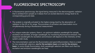 FLUORESCENCE SPECTROSCOPY
 In fluorescence spectroscopy, the signal being measured is the electromagnetic radiation
that is emitted from sample as it relaxes from an excited electronic energy level to its
corresponding ground state.
 The analyte is originally activated to the higher energy level by the absorption of
radiation in the UV or Vis range. The processes of activation and deactivation occur
simultaneously during a fluorescence measurement.
 For unique molecular systems, there is an optimum radiation wavelength for sample
excitation and another, of longer wavelength, for monitoring fluorescence emission. The
respective wavelengths for excitation and emission will depend on the chemistry of the
system under study.
 The instrumentation used are the fluorometers and spectrofluorometers, there is a need
for two wavelength selectors, one for the excitation beam and one for the emission
beam. In some simple fluorometers, both wavelength selectors are filters such that the
excitation and emission wavelengths are fixed
 