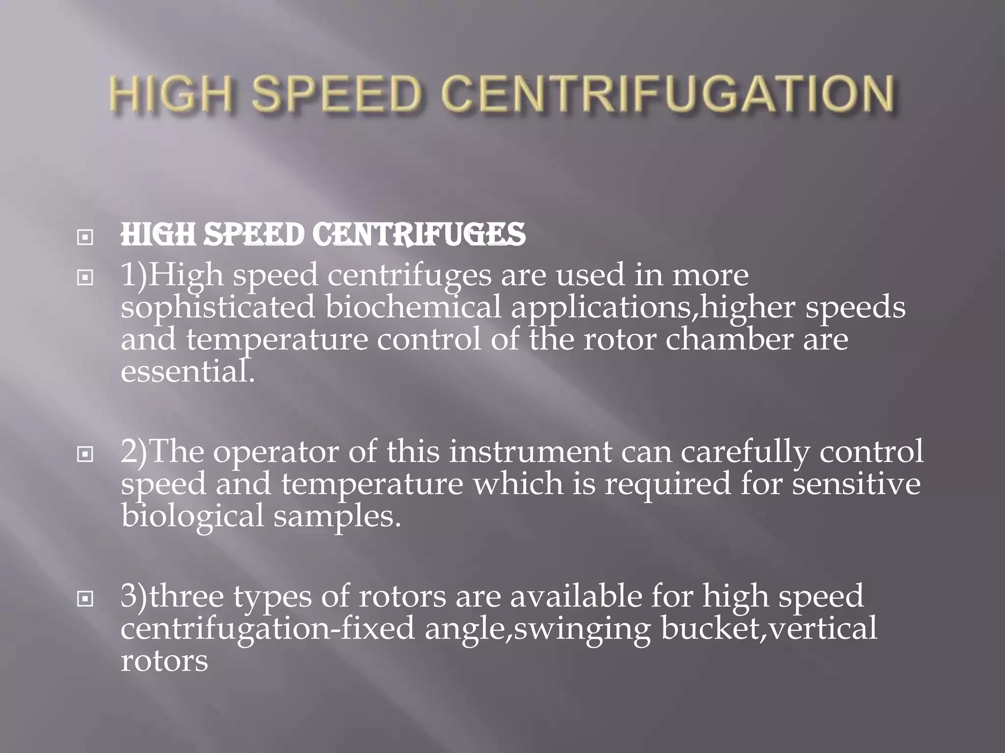 






HIGH SPEED CENTRIFUGES
1)High speed centrifuges are used in more
sophisticated biochemical applications,higher speeds
and temperature control of the rotor chamber are
essential.
2)The operator of this instrument can carefully control
speed and temperature which is required for sensitive
biological samples.

3)three types of rotors are available for high speed
centrifugation-fixed angle,swinging bucket,vertical
rotors

 