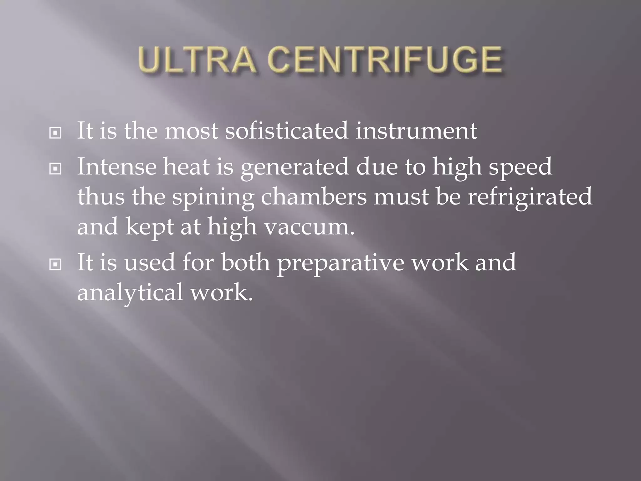 




It is the most sofisticated instrument
Intense heat is generated due to high speed
thus the spining chambers must be refrigirated
and kept at high vaccum.
It is used for both preparative work and
analytical work.

 