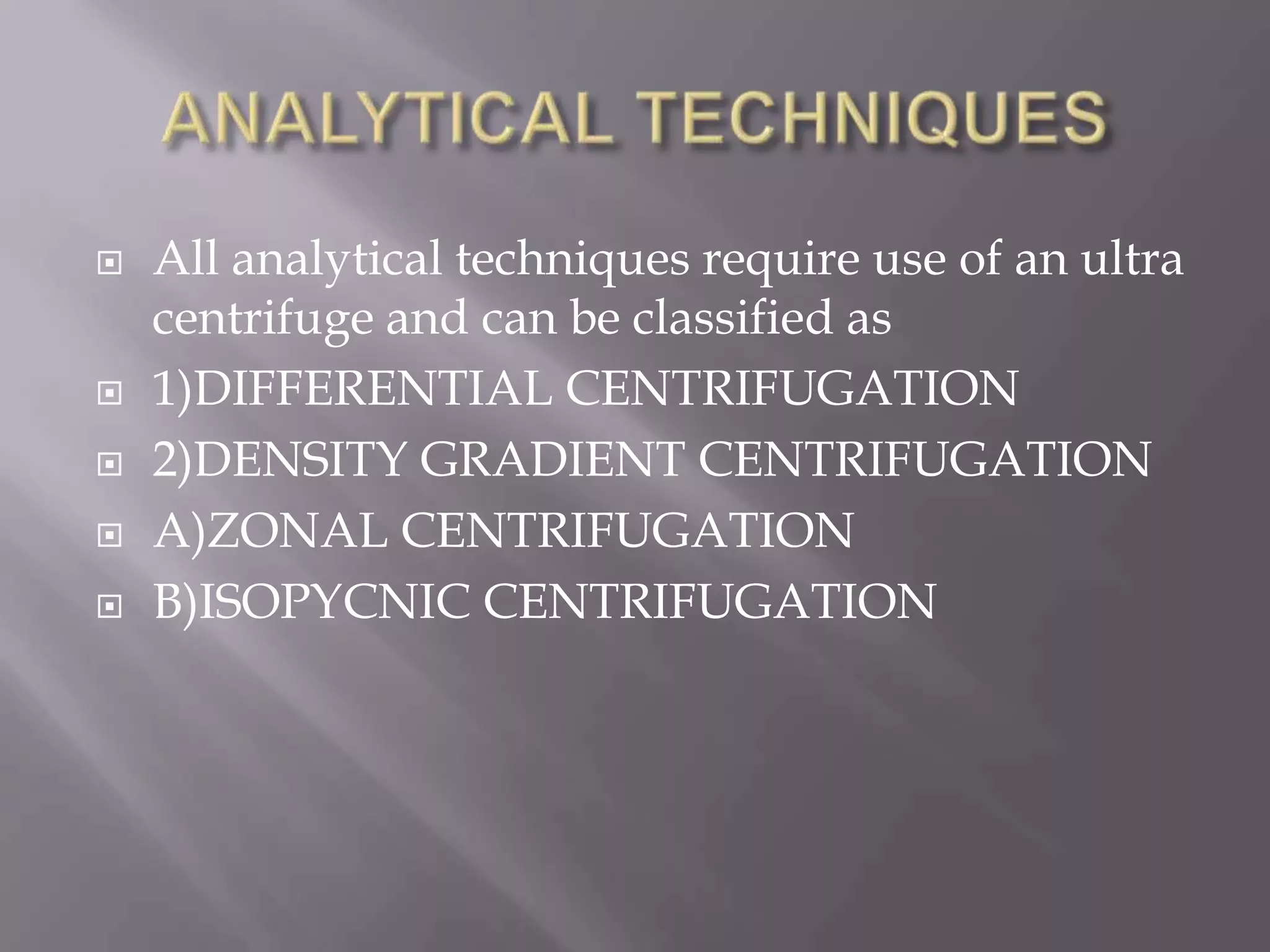 






All analytical techniques require use of an ultra
centrifuge and can be classified as
1)DIFFERENTIAL CENTRIFUGATION
2)DENSITY GRADIENT CENTRIFUGATION
A)ZONAL CENTRIFUGATION
B)ISOPYCNIC CENTRIFUGATION

 