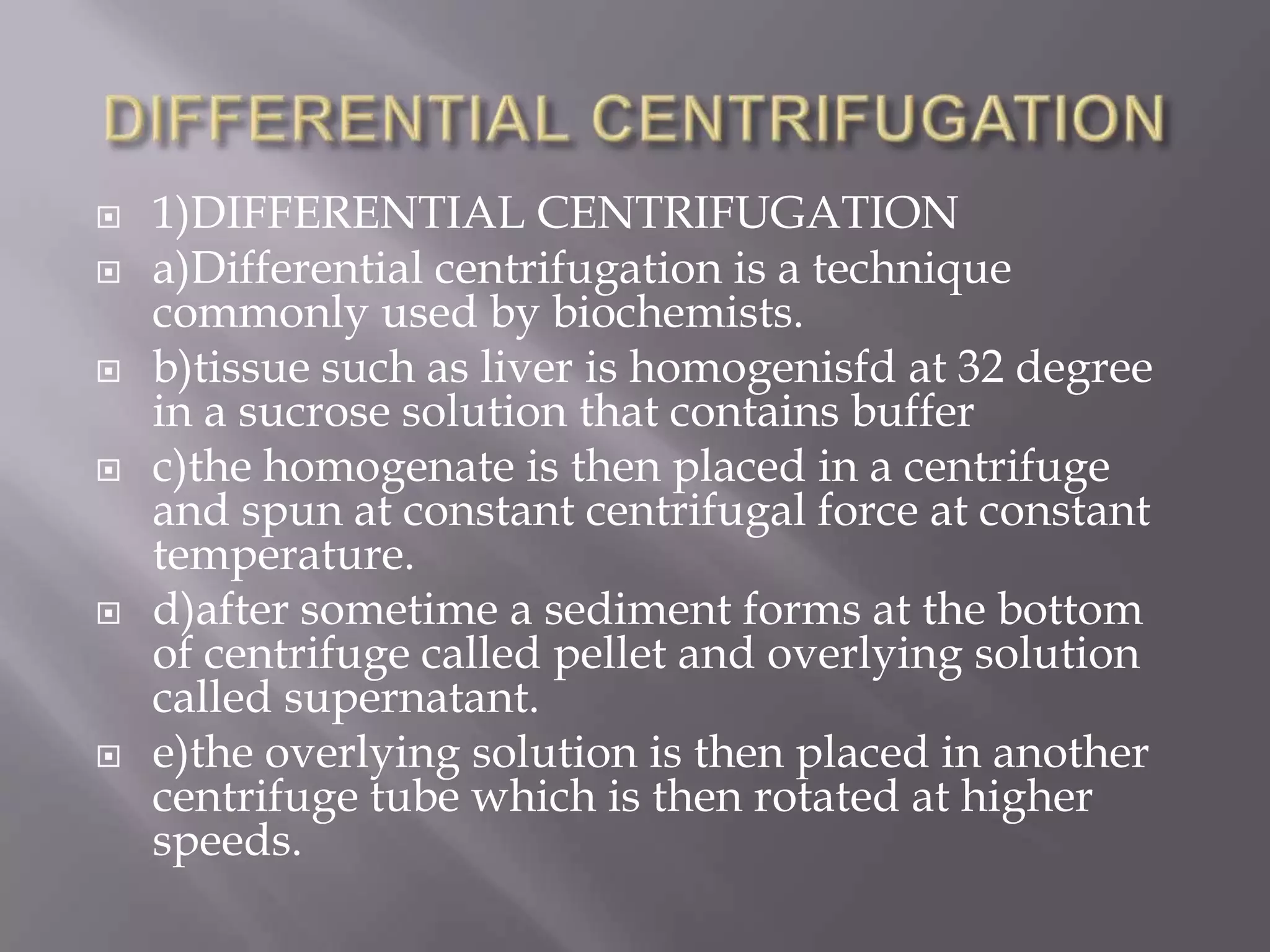 








1)DIFFERENTIAL CENTRIFUGATION
a)Differential centrifugation is a technique
commonly used by biochemists.
b)tissue such as liver is homogenisfd at 32 degree
in a sucrose solution that contains buffer
c)the homogenate is then placed in a centrifuge
and spun at constant centrifugal force at constant
temperature.
d)after sometime a sediment forms at the bottom
of centrifuge called pellet and overlying solution
called supernatant.
e)the overlying solution is then placed in another
centrifuge tube which is then rotated at higher
speeds.

 
