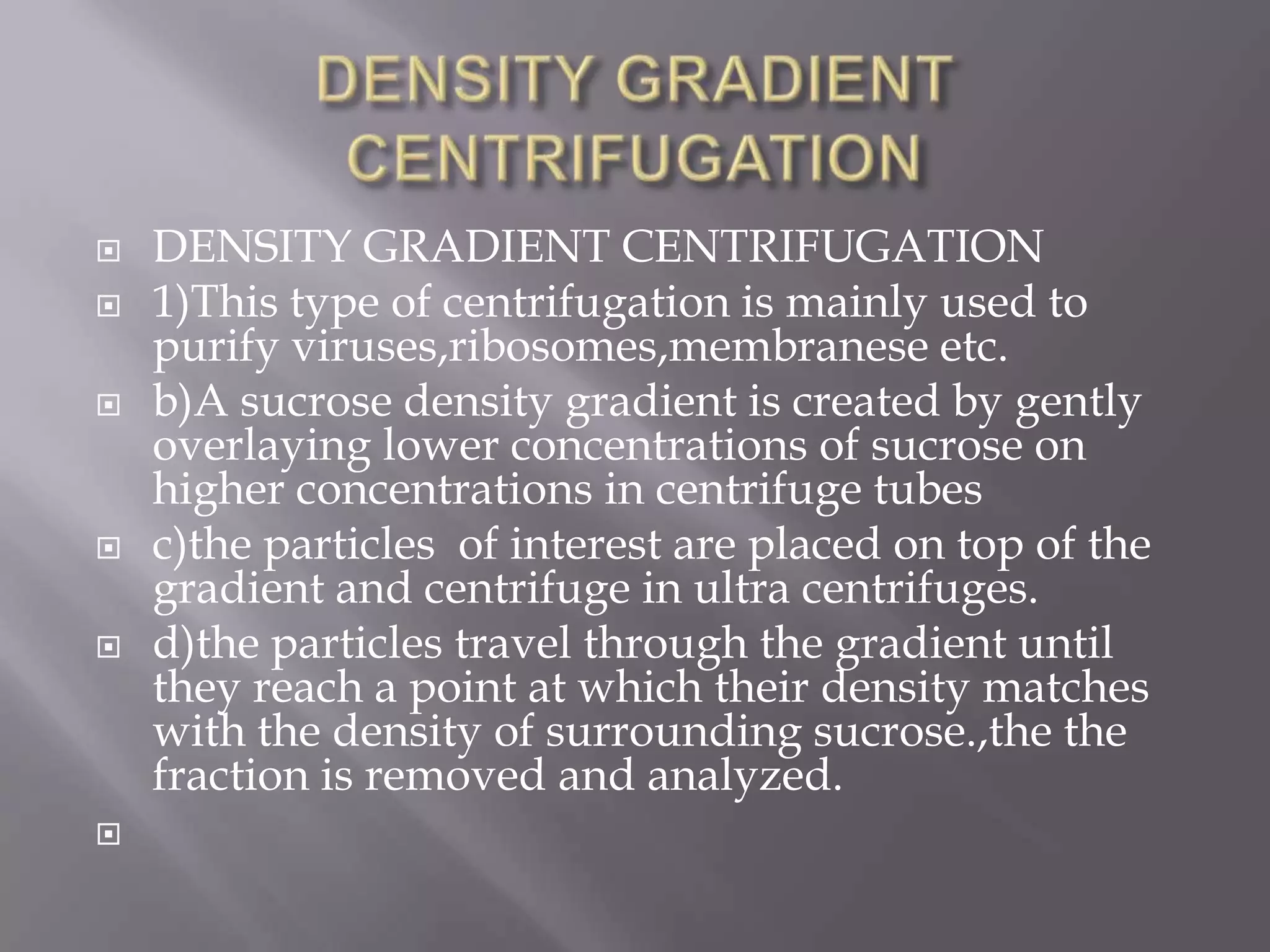 








DENSITY GRADIENT CENTRIFUGATION
1)This type of centrifugation is mainly used to
purify viruses,ribosomes,membranese etc.
b)A sucrose density gradient is created by gently
overlaying lower concentrations of sucrose on
higher concentrations in centrifuge tubes
c)the particles of interest are placed on top of the
gradient and centrifuge in ultra centrifuges.
d)the particles travel through the gradient until
they reach a point at which their density matches
with the density of surrounding sucrose.,the the
fraction is removed and analyzed.

 