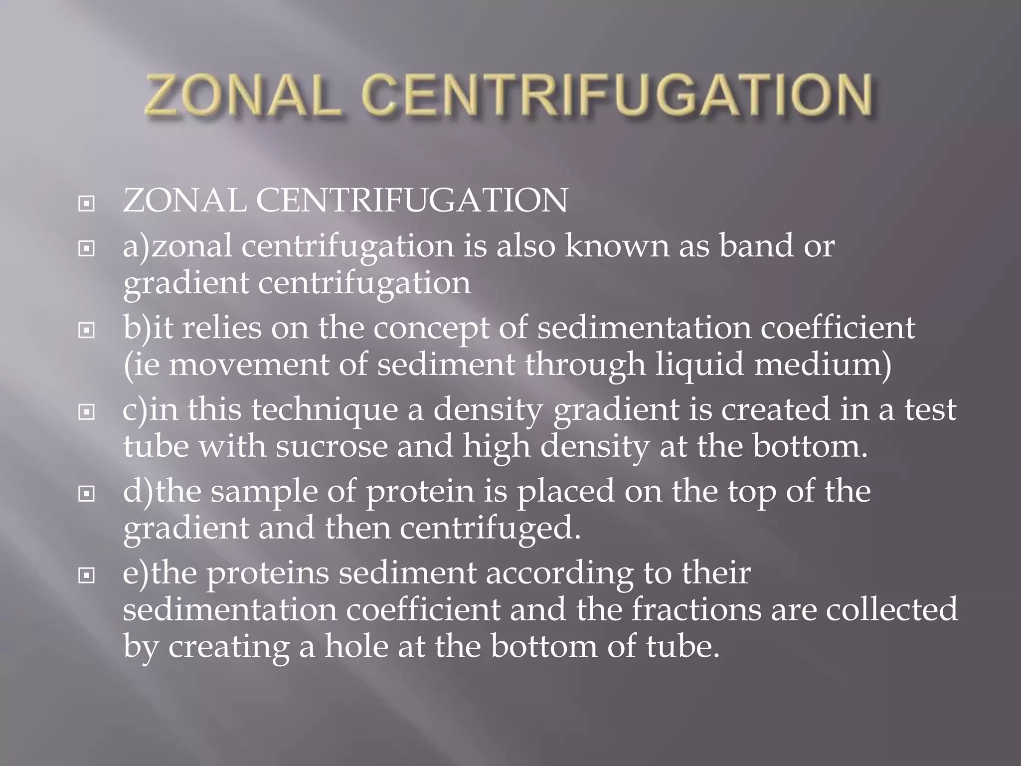 










ZONAL CENTRIFUGATION
a)zonal centrifugation is also known as band or
gradient centrifugation
b)it relies on the concept of sedimentation coefficient
(ie movement of sediment through liquid medium)
c)in this technique a density gradient is created in a test
tube with sucrose and high density at the bottom.
d)the sample of protein is placed on the top of the
gradient and then centrifuged.
e)the proteins sediment according to their
sedimentation coefficient and the fractions are collected
by creating a hole at the bottom of tube.

 