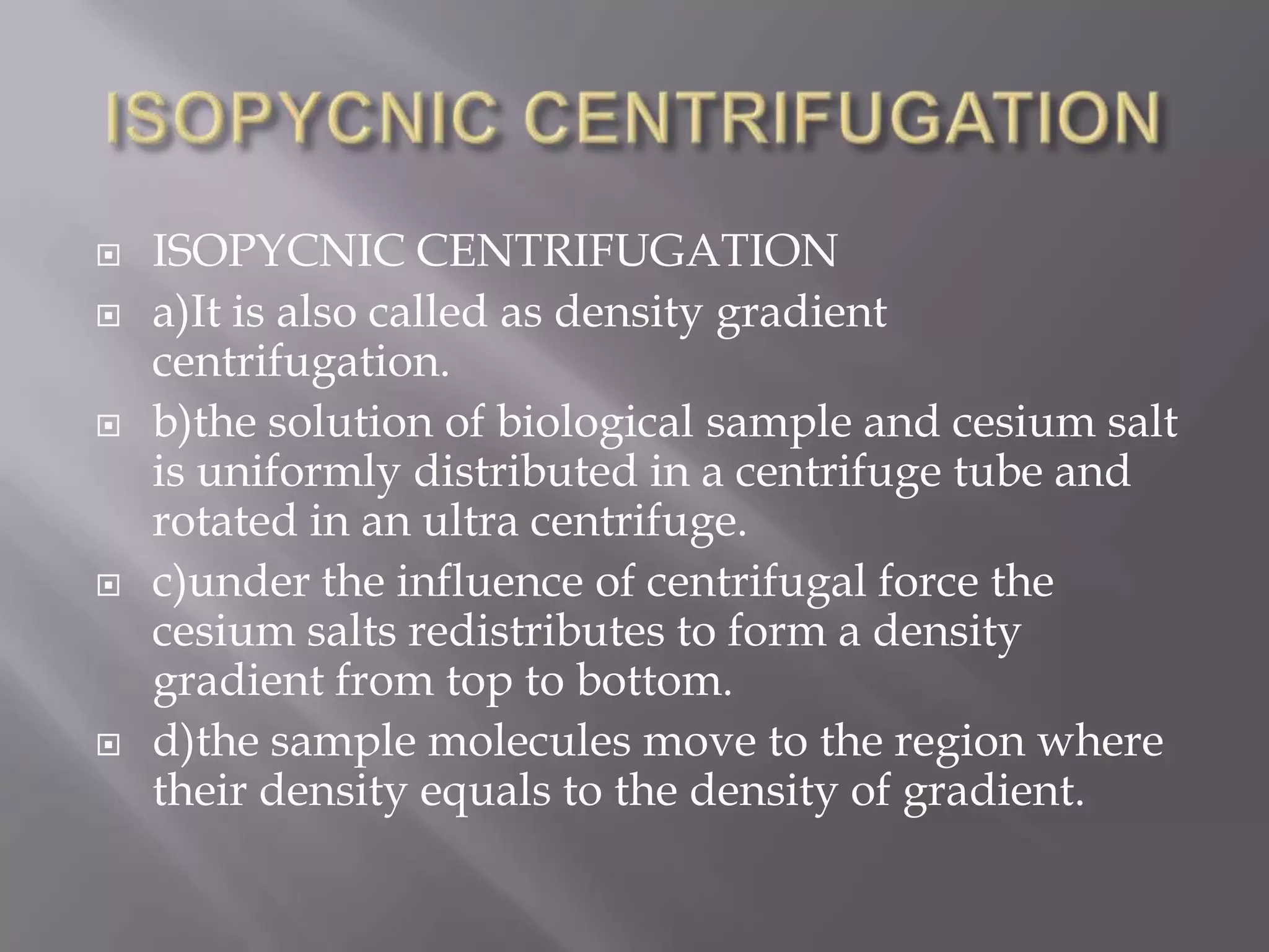 








ISOPYCNIC CENTRIFUGATION
a)It is also called as density gradient
centrifugation.
b)the solution of biological sample and cesium salt
is uniformly distributed in a centrifuge tube and
rotated in an ultra centrifuge.
c)under the influence of centrifugal force the
cesium salts redistributes to form a density
gradient from top to bottom.
d)the sample molecules move to the region where
their density equals to the density of gradient.

 
