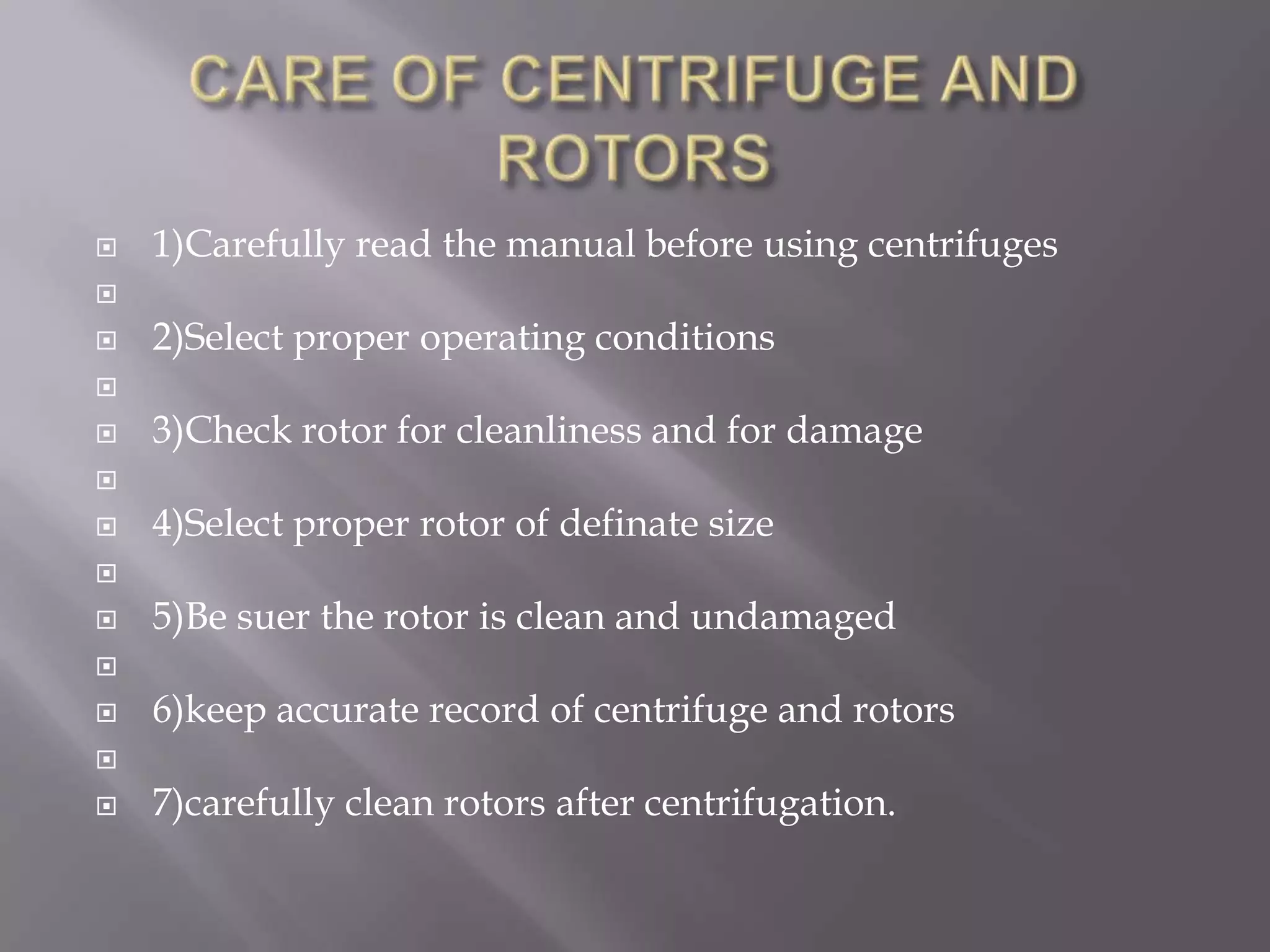 

1)Carefully read the manual before using centrifuges





2)Select proper operating conditions




3)Check rotor for cleanliness and for damage




4)Select proper rotor of definate size




5)Be suer the rotor is clean and undamaged




6)keep accurate record of centrifuge and rotors




7)carefully clean rotors after centrifugation.

 
