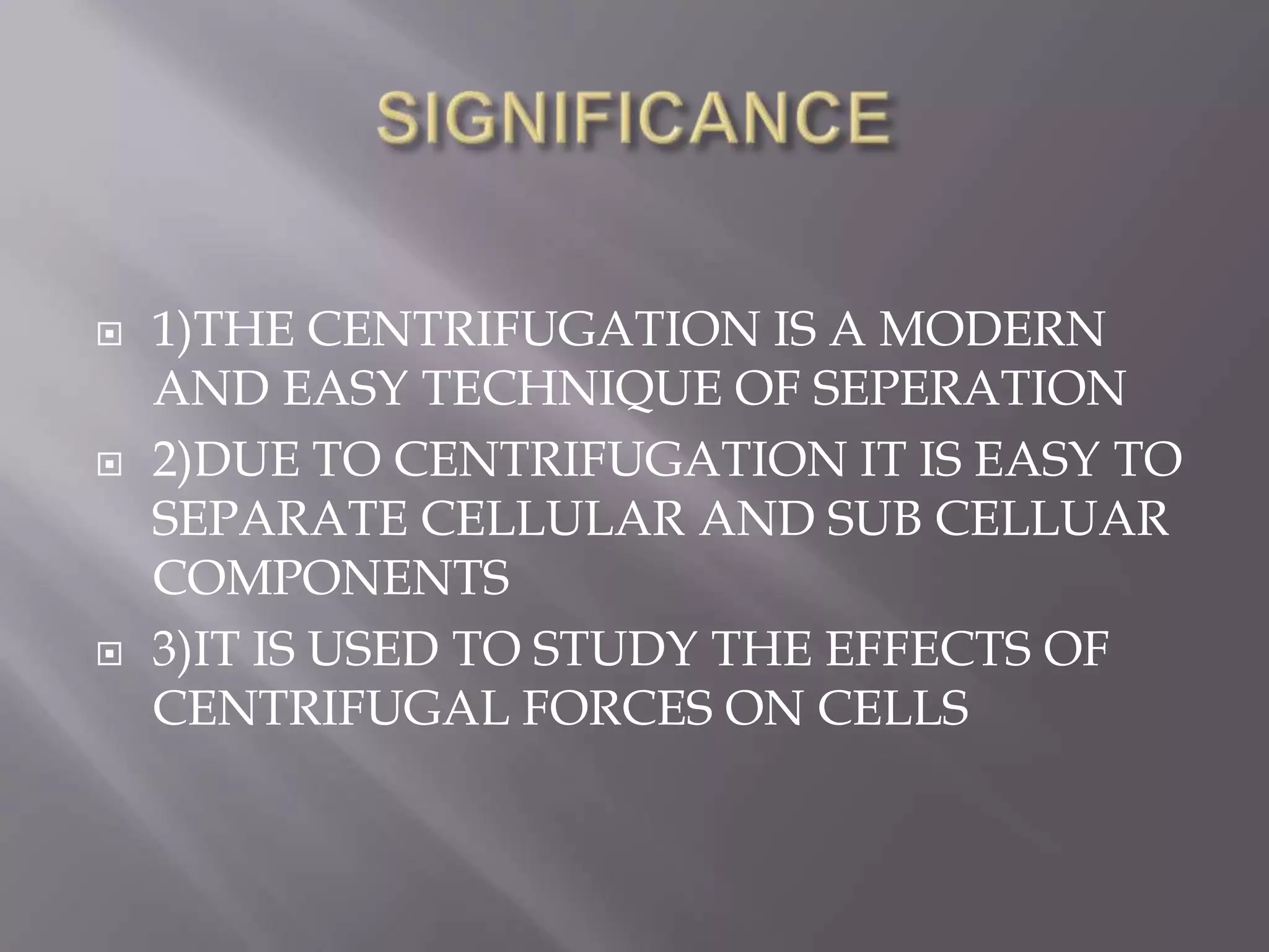 





1)THE CENTRIFUGATION IS A MODERN
AND EASY TECHNIQUE OF SEPERATION
2)DUE TO CENTRIFUGATION IT IS EASY TO
SEPARATE CELLULAR AND SUB CELLUAR
COMPONENTS
3)IT IS USED TO STUDY THE EFFECTS OF
CENTRIFUGAL FORCES ON CELLS

 