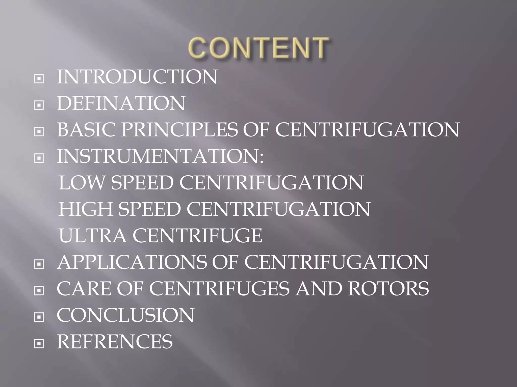 










INTRODUCTION
DEFINATION
BASIC PRINCIPLES OF CENTRIFUGATION
INSTRUMENTATION:
LOW SPEED CENTRIFUGATION
HIGH SPEED CENTRIFUGATION
ULTRA CENTRIFUGE
APPLICATIONS OF CENTRIFUGATION
CARE OF CENTRIFUGES AND ROTORS
CONCLUSION
REFRENCES

 
