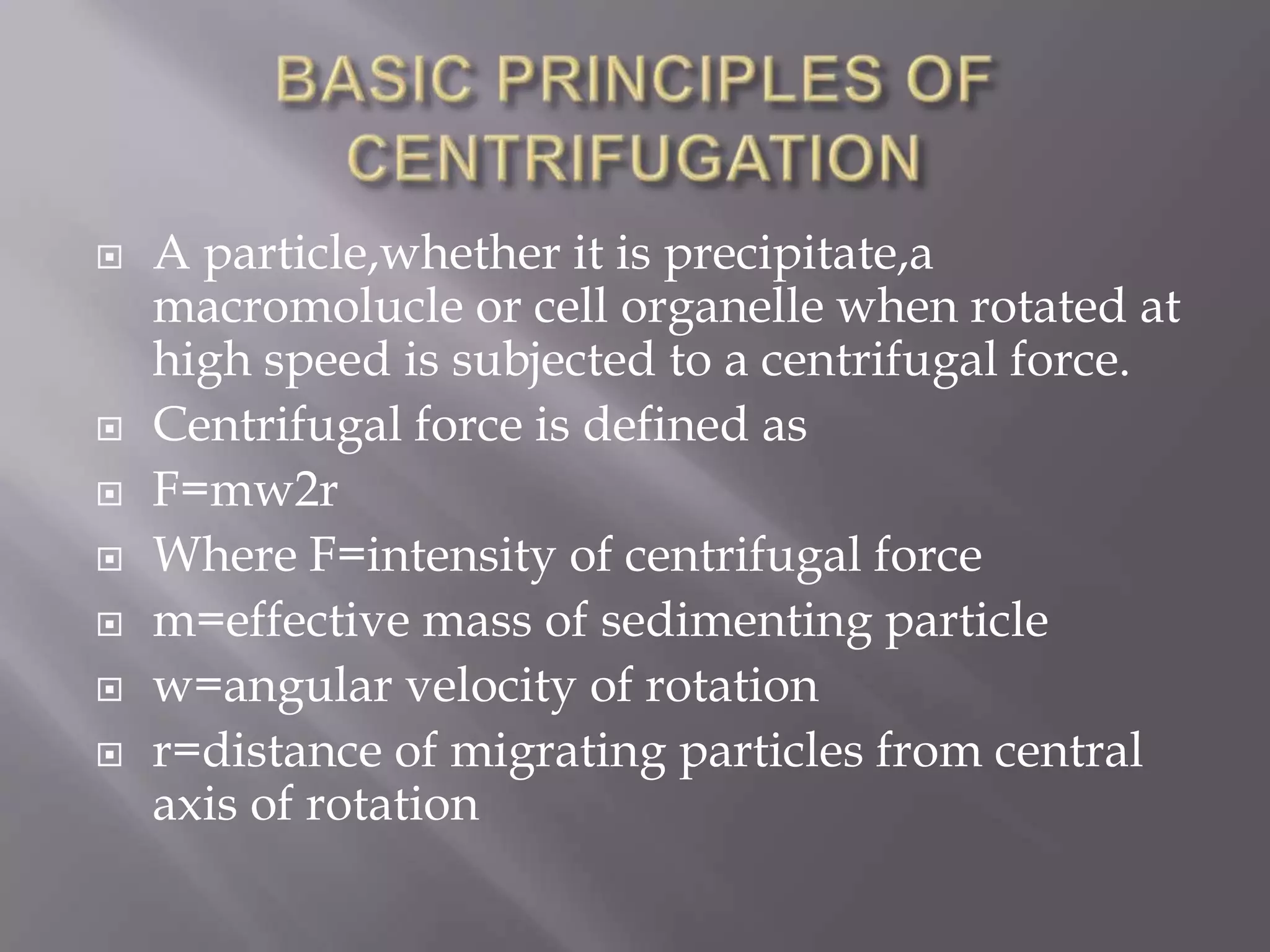 









A particle,whether it is precipitate,a
macromolucle or cell organelle when rotated at
high speed is subjected to a centrifugal force.
Centrifugal force is defined as
F=mw2r
Where F=intensity of centrifugal force
m=effective mass of sedimenting particle
w=angular velocity of rotation
r=distance of migrating particles from central
axis of rotation

 