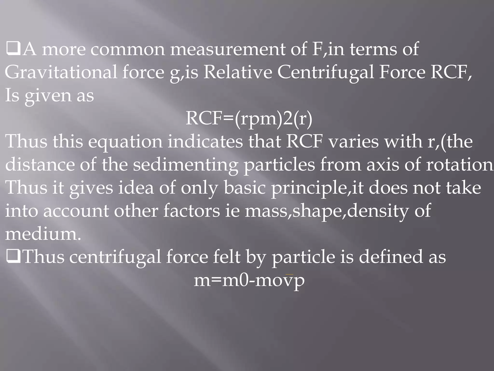 A more common measurement of F,in terms of
Gravitational force g,is Relative Centrifugal Force RCF,
Is given as
RCF=(rpm)2(r)
Thus this equation indicates that RCF varies with r,(the
distance of the sedimenting particles from axis of rotation
Thus it gives idea of only basic principle,it does not take
into account other factors ie mass,shape,density of
medium.
Thus centrifugal force felt by particle is defined as
m=m0-movp

 