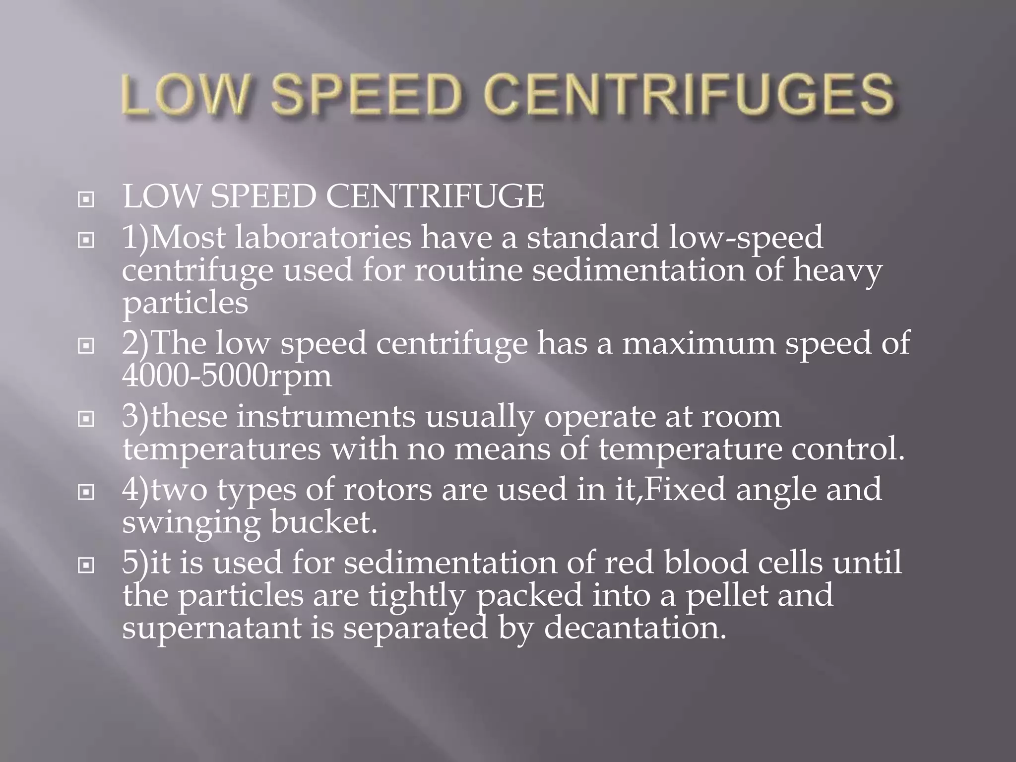 







LOW SPEED CENTRIFUGE
1)Most laboratories have a standard low-speed
centrifuge used for routine sedimentation of heavy
particles
2)The low speed centrifuge has a maximum speed of
4000-5000rpm
3)these instruments usually operate at room
temperatures with no means of temperature control.
4)two types of rotors are used in it,Fixed angle and
swinging bucket.
5)it is used for sedimentation of red blood cells until
the particles are tightly packed into a pellet and
supernatant is separated by decantation.

 