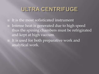




It is the most sofisticated instrument
Intense heat is generated due to high speed
thus the spining chambers must be refrigirated
and kept at high vaccum.
It is used for both preparative work and
analytical work.

 