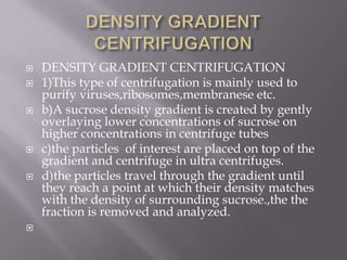 








DENSITY GRADIENT CENTRIFUGATION
1)This type of centrifugation is mainly used to
purify viruses,ribosomes,membranese etc.
b)A sucrose density gradient is created by gently
overlaying lower concentrations of sucrose on
higher concentrations in centrifuge tubes
c)the particles of interest are placed on top of the
gradient and centrifuge in ultra centrifuges.
d)the particles travel through the gradient until
they reach a point at which their density matches
with the density of surrounding sucrose.,the the
fraction is removed and analyzed.

 