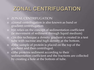 










ZONAL CENTRIFUGATION
a)zonal centrifugation is also known as band or
gradient centrifugation
b)it relies on the concept of sedimentation coefficient
(ie movement of sediment through liquid medium)
c)in this technique a density gradient is created in a test
tube with sucrose and high density at the bottom.
d)the sample of protein is placed on the top of the
gradient and then centrifuged.
e)the proteins sediment according to their
sedimentation coefficient and the fractions are collected
by creating a hole at the bottom of tube.

 